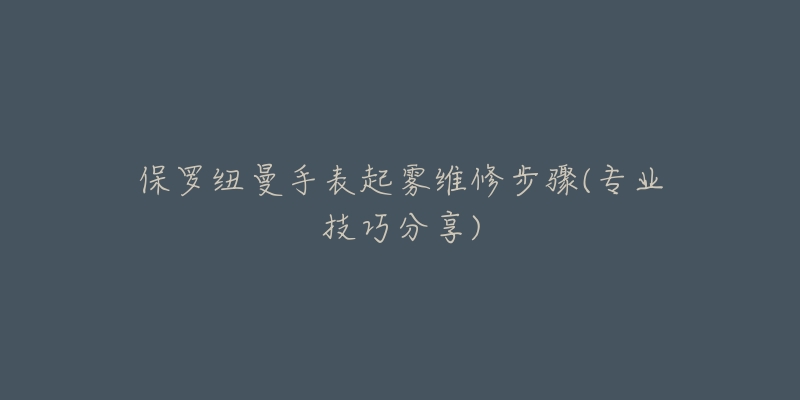 保羅紐曼手表起霧維修步驟(專業(yè)技巧分享)