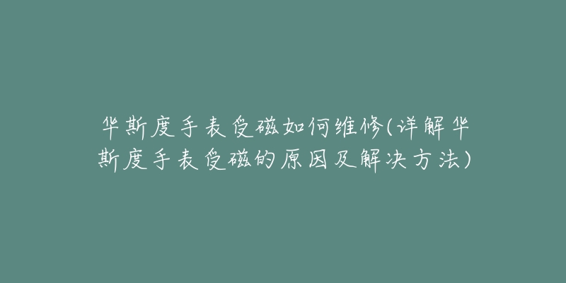 華斯度手表受磁如何維修(詳解華斯度手表受磁的原因及解決方法)