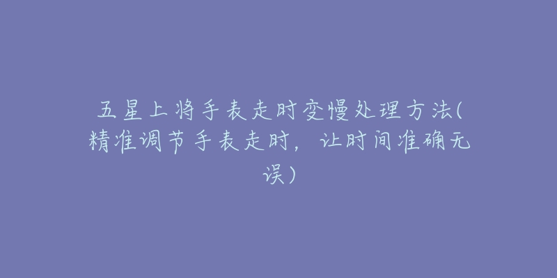 五星上將手表走時(shí)變慢處理方法(精準(zhǔn)調(diào)節(jié)手表走時(shí)，讓時(shí)間準(zhǔn)確無(wú)誤)