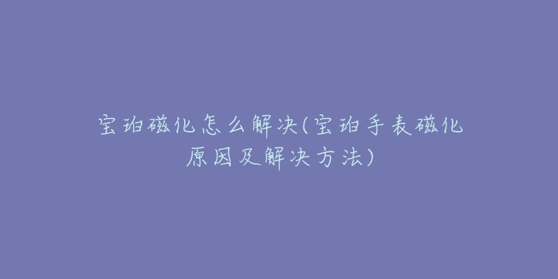 寶珀磁化怎么解決(寶珀手表磁化原因及解決方法)