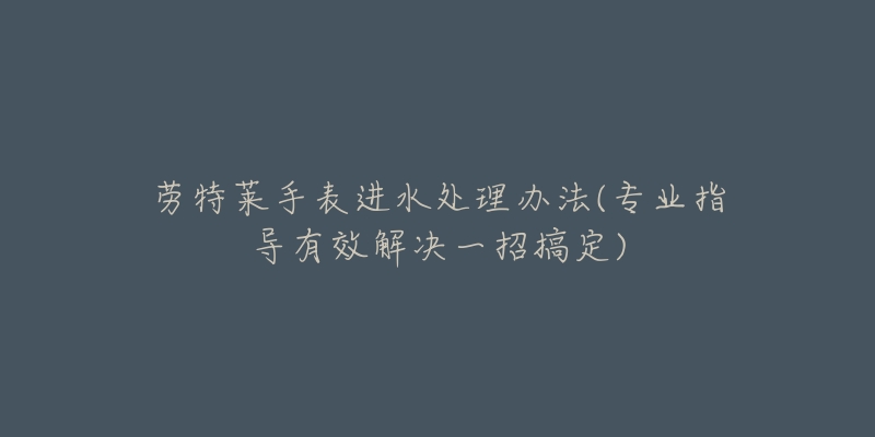 勞特萊手表進(jìn)水處理辦法(專業(yè)指導(dǎo)有效解決一招搞定)