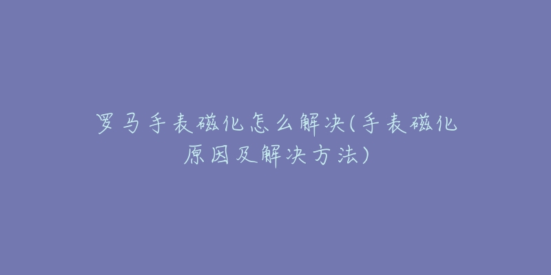 羅馬手表磁化怎么解決(手表磁化原因及解決方法)