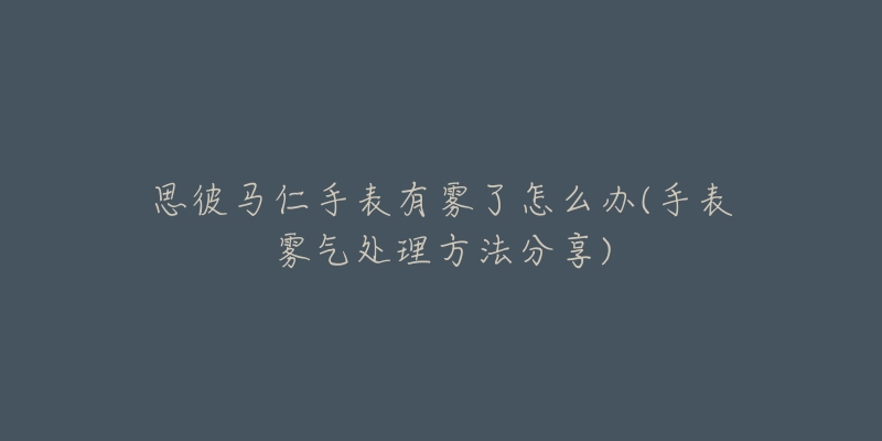 思彼馬仁手表有霧了怎么辦(手表霧氣處理方法分享)