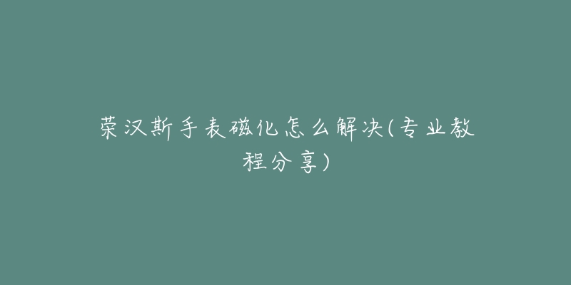 榮漢斯手表磁化怎么解決(專業(yè)教程分享)