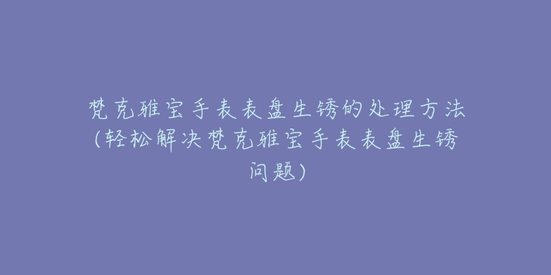 梵克雅寶手表表盤生銹的處理方法(輕松解決梵克雅寶手表表盤生銹問(wèn)題)