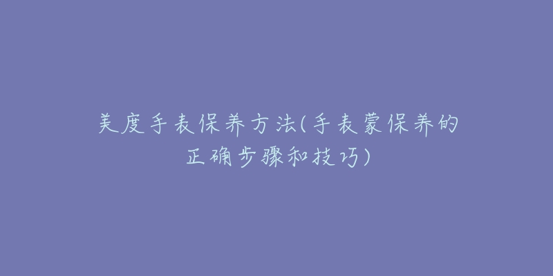 美度手表保養(yǎng)方法(手表蒙保養(yǎng)的正確步驟和技巧)