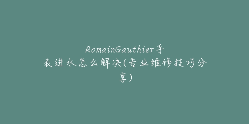 RomainGauthier手表進水怎么解決(專業(yè)維修技巧分享)