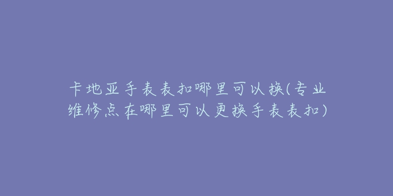 卡地亞手表表扣哪里可以換(專(zhuān)業(yè)維修點(diǎn)在哪里可以更換手表表扣)