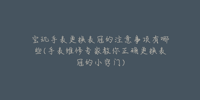 寶璣手表更換表冠的注意事項(xiàng)有哪些(手表維修專家教你正確更換表冠的小竅門)