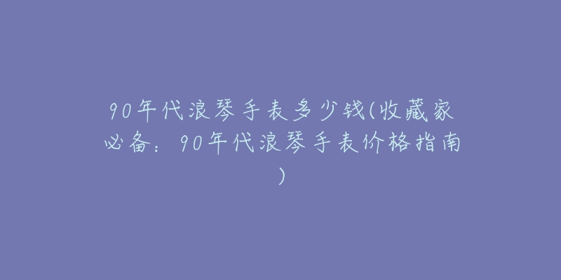 90年代浪琴手表多少錢(收藏家必備：90年代浪琴手表價格指南)