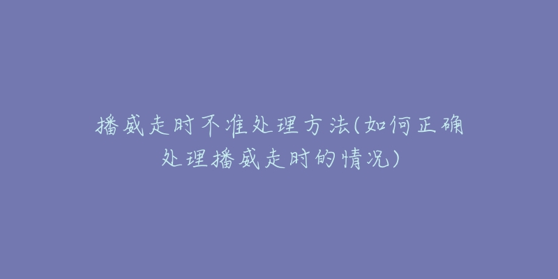 播威走時(shí)不準(zhǔn)處理方法(如何正確處理播威走時(shí)的情況)