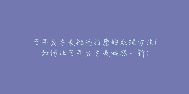 百年靈手表拋光打磨的處理方法(如何讓百年靈手表煥然一新)