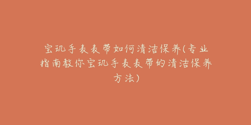 寶璣手表表帶如何清潔保養(yǎng)(專業(yè)指南教你寶璣手表表帶的清潔保養(yǎng)方法)