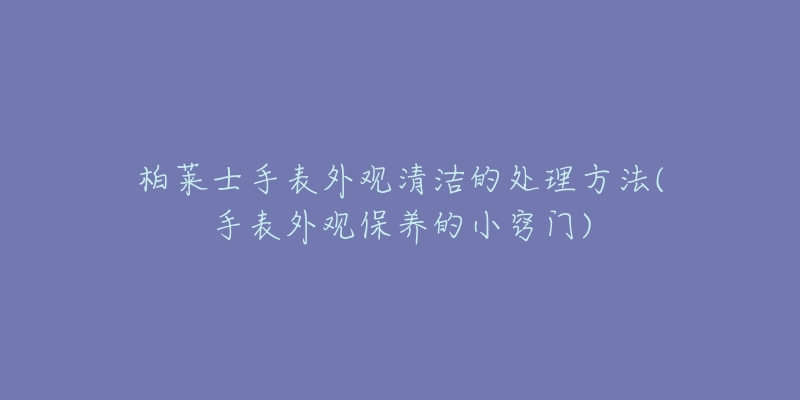 柏萊士手表外觀清潔的處理方法(手表外觀保養(yǎng)的小竅門)