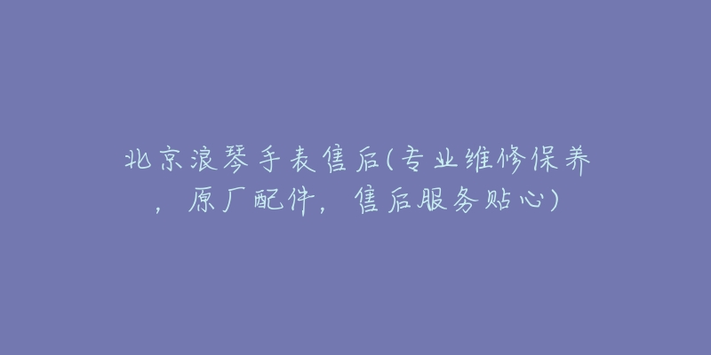 北京浪琴手表售后(專業(yè)維修保養(yǎng)，原廠配件，售后服務(wù)貼心)