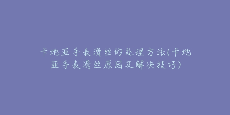 卡地亞手表滑絲的處理方法(卡地亞手表滑絲原因及解決技巧)