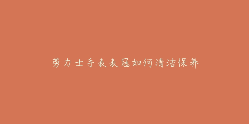 勞力士手表表冠如何清潔保養(yǎng)