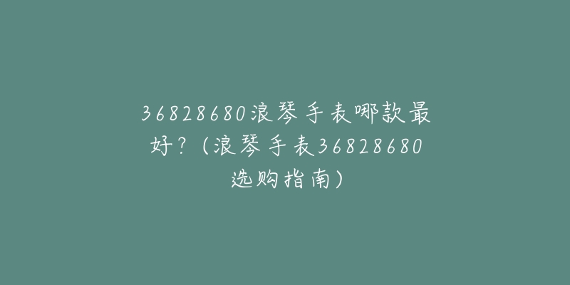 36828680浪琴手表哪款最好？(浪琴手表36828680選購(gòu)指南)