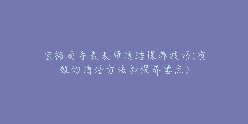 寶格麗手表表帶清潔保養(yǎng)技巧(有效的清潔方法和保養(yǎng)要點(diǎn))