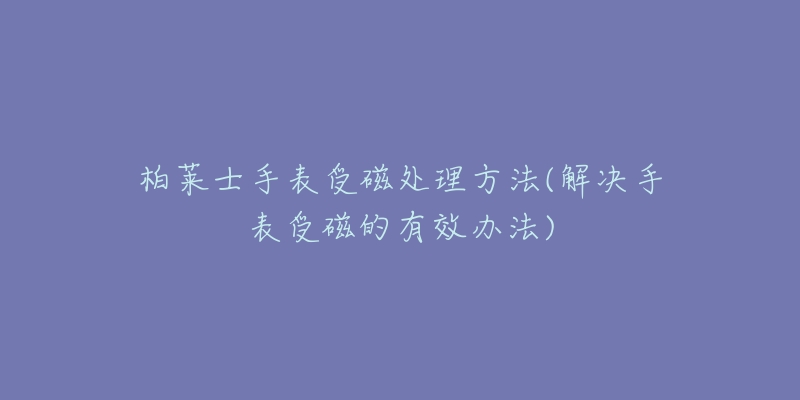 柏萊士手表受磁處理方法(解決手表受磁的有效辦法)