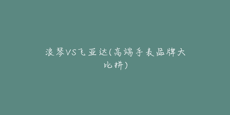 浪琴VS飛亞達(高端手表品牌大比拼)