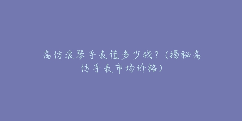 高仿浪琴手表值多少錢？(揭秘高仿手表市場價格)