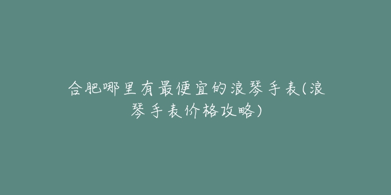 合肥哪里有最便宜的浪琴手表(浪琴手表價(jià)格攻略)