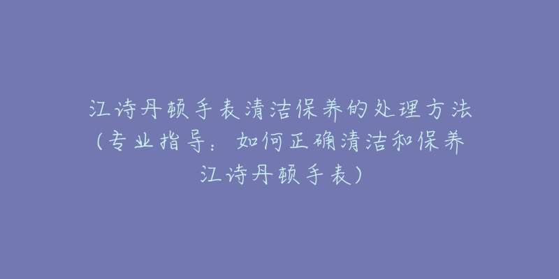 江詩丹頓手表清潔保養(yǎng)的處理方法(專業(yè)指導(dǎo)：如何正確清潔和保養(yǎng)江詩丹頓手表)