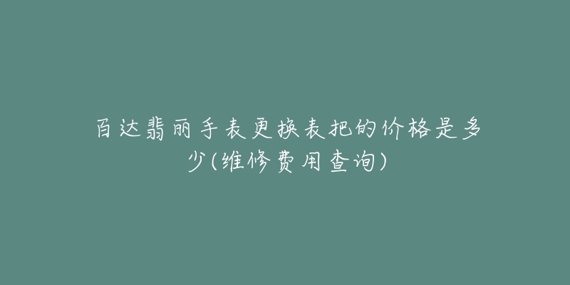 百達翡麗手表更換表把的價格是多少(維修費用查詢)