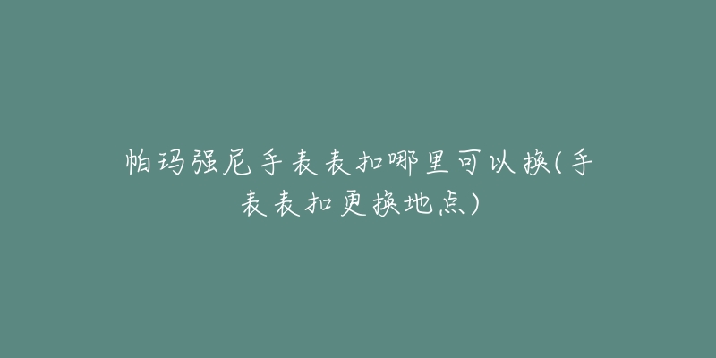 帕瑪強尼手表表扣哪里可以換(手表表扣更換地點)