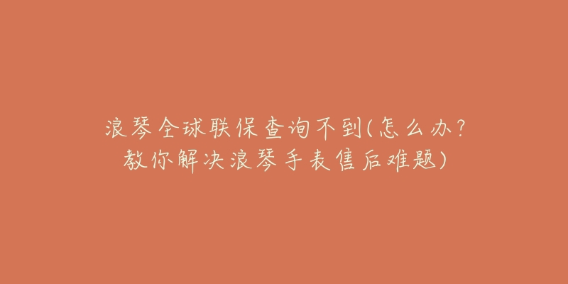 浪琴全球聯(lián)保查詢不到(怎么辦？教你解決浪琴手表售后難題)