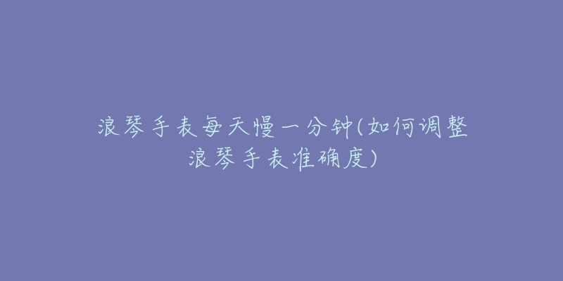 浪琴手表每天慢一分鐘(如何調(diào)整浪琴手表準(zhǔn)確度)