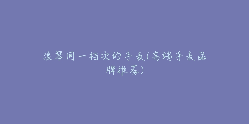 浪琴同一檔次的手表(高端手表品牌推薦)