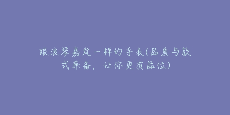 跟浪琴嘉嵐一樣的手表(品質(zhì)與款式兼?zhèn)洌屇愀衅肺?