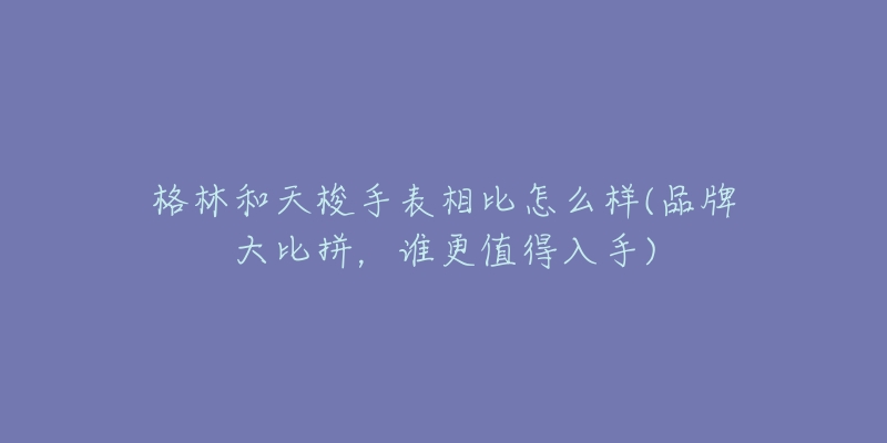 格林和天梭手表相比怎么樣(品牌大比拼，誰(shuí)更值得入手)