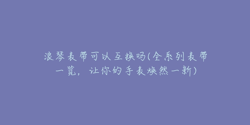 浪琴表帶可以互換嗎(全系列表帶一覽，讓你的手表煥然一新)