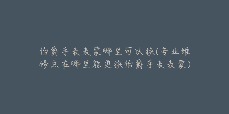 伯爵手表表蒙哪里可以換(專業(yè)維修點(diǎn)在哪里能更換伯爵手表表蒙)