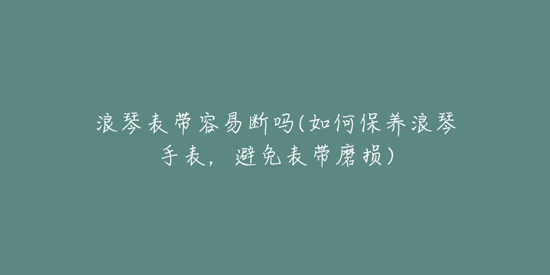 浪琴表帶容易斷嗎(如何保養(yǎng)浪琴手表，避免表帶磨損)