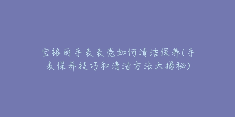 寶格麗手表表殼如何清潔保養(yǎng)(手表保養(yǎng)技巧和清潔方法大揭秘)