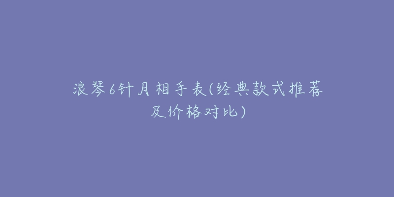 浪琴6針月相手表(經(jīng)典款式推薦及價格對比)