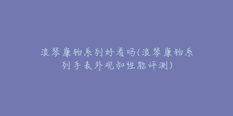 浪琴康鉑系列好看嗎(浪琴康鉑系列手表外觀和性能評(píng)測(cè))