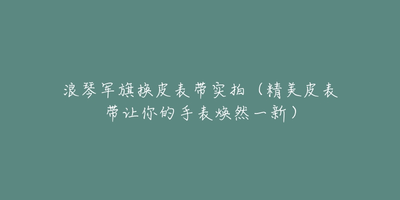 浪琴軍旗換皮表帶實(shí)拍（精美皮表帶讓你的手表煥然一新）