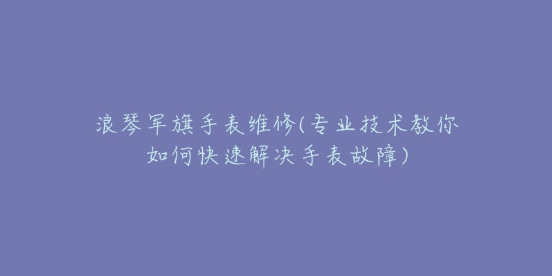 浪琴軍旗手表維修(專業(yè)技術(shù)教你如何快速解決手表故障)