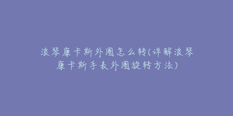 浪琴康卡斯外圈怎么轉(zhuǎn)(詳解浪琴康卡斯手表外圈旋轉(zhuǎn)方法)