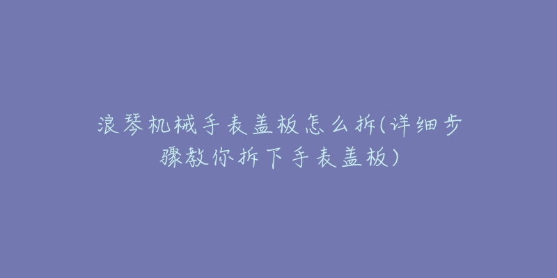 浪琴機(jī)械手表蓋板怎么拆(詳細(xì)步驟教你拆下手表蓋板)