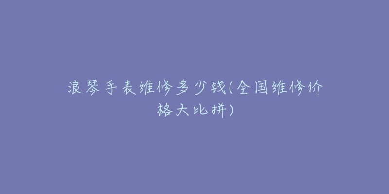 浪琴手表維修多少錢(全國維修價格大比拼)