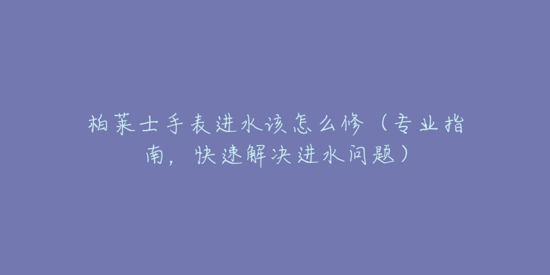 柏萊士手表進(jìn)水該怎么修（專業(yè)指南，快速解決進(jìn)水問題）