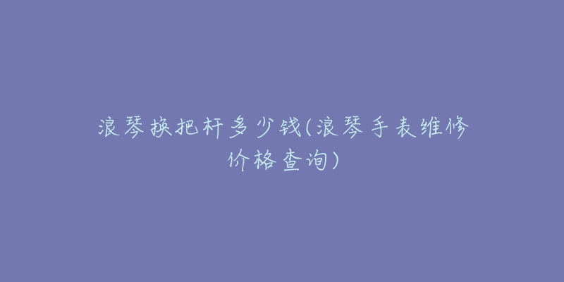 浪琴換把桿多少錢(浪琴手表維修價(jià)格查詢)