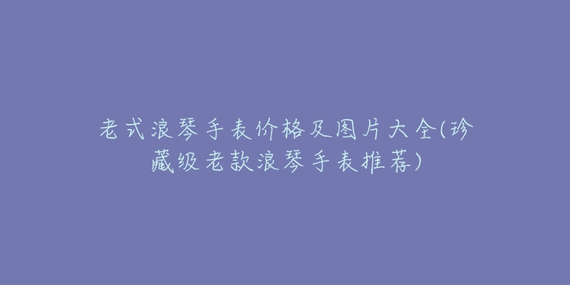 老式浪琴手表價格及圖片大全(珍藏級老款浪琴手表推薦)