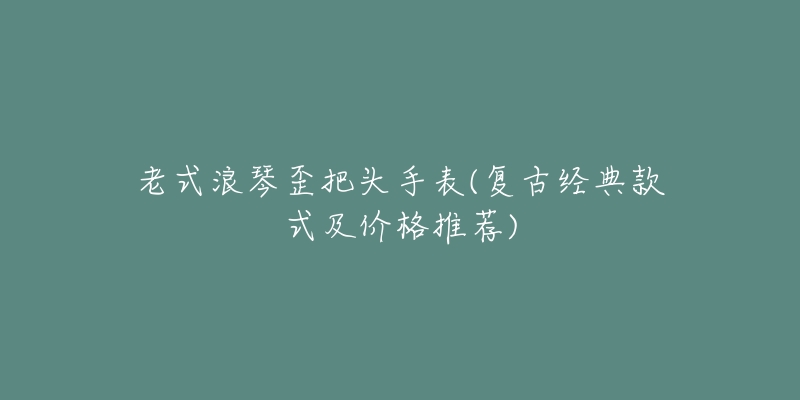 老式浪琴歪把頭手表(復(fù)古經(jīng)典款式及價格推薦)